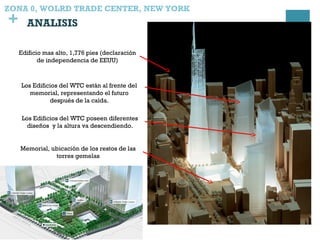+
Edificio mas alto, 1,776 pies (declaración
de independencia de EEUU)
Memorial, ubicación de los restos de las
torres gemelas
Los Edificios del WTC están al frente del
memorial, representando el futuro
después de la caída.
Los Edificios del WTC poseen diferentes
diseños y la altura va descendiendo.
ZONA 0, WOLRD TRADE CENTER, NEW YORK
ANALISIS
 
