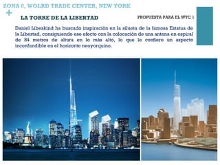 +
ZONA 0, WOLRD TRADE CENTER, NEW YORK
LA TORRE DE LA LIBERTAD
Daniel Libeskind ha buscado inspiración en la silueta de la famosa Estatua de
la Libertad, consiguiendo ese efecto con la colocación de una antena en espiral
de 84 metros de altura en lo más alto, lo que le confiere un aspecto
inconfundible en el horizonte neoyorquino.
PROPUESTA PARA EL WTC 1
 