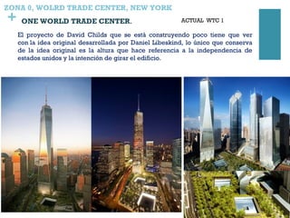 +
ZONA 0, WOLRD TRADE CENTER, NEW YORK
 ONE WORLD TRADE CENTER.
El proyecto de David Childs que se está construyendo poco tiene que ver
con la idea original desarrollada por Daniel Libeskind, lo único que conserva
de la idea original es la altura que hace referencia a la independencia de
estados unidos y la intención de girar el edificio.
ACTUAL WTC 1
 