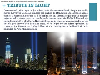 + TRIBUTE IN LIGHT
De este modo, dos rayos de luz suben hasta el cielo recordando lo que en su día
fueron las Torres Gemelas, símbolo del skyline de Manhattan. Las torres se hacen
visible a muchos kilómetros a la redonda, en un homenaje que puede resultar
estremecedor y emotivo, como revulsivo de nuestra memoria. Philip K. Howard fue
quien le escribió al alcalde de Nueva York para que considerara colocar dos torres
de luz que proyectaran hacia el cielo, en el lugar de las torres gemelas. El
concepto fue llevado por Richard Nash Gould, un arquitecto de New York, a la
Sociedad de Arte Municipal local
UNIVERSIDAD PRIVADA DE TACNA- FACULTAD DE ARQUITECTURA Y URBANISMO
 