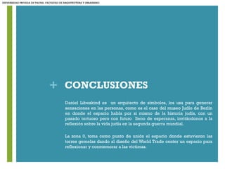 + CONCLUSIONES
• Daniel Libeskind es un arquitecto de símbolos, los usa para generar
sensaciones en las personas, como es el caso del museo Judío de Berlín
en donde el espacio habla por si mismo de la historia judía, con un
pasado tortuoso pero con futuro lleno de esperanza, invitándonos a la
reflexión sobre la vida judía en la segunda guerra mundial.
• La zona 0, toma como punto de unión el espacio donde estuvieron las
torres gemelas dando al diseño del World Trade center un espacio para
reflexionar y conmemorar a las victimas.
UNIVERSIDAD PRIVADA DE TACNA- FACULTAD DE ARQUITECTURA Y URBANISMO
 