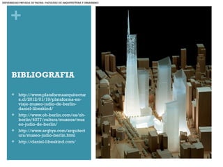 +
BIBLIOGRAFIA
 http://www.plataformaarquitectur
a.cl/2012/01/19/plataforma-en-
viaje-museo-judio-de-berlin-
daniel-libeskind/
 http://www.oh-berlin.com/es/oh-
berlin/4077/cultura/museos/mus
eo-judio-de-berlin/
 http://www.arqhys.com/arquitect
ura/museo-judio-berlin.html
 http://daniel-libeskind.com/
UNIVERSIDAD PRIVADA DE TACNA- FACULTAD DE ARQUITECTURA Y URBANISMO
 