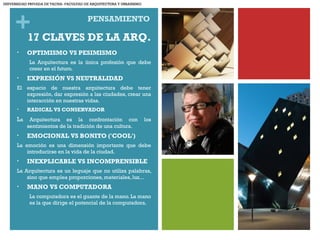 + PENSAMIENTO
• OPTIMISMO VS PESIMISMO
La Arquitectura es la única profesión que debe
creer en el futuro. 
• EXPRESIÓN VS NEUTRALIDAD
El espacio de nuestra arquitectura debe tener
expresión, dar expresión a las ciudades, crear una
interacción en nuestras vidas.
• RADICAL VS CONSERVADOR
La Arquitectura es la confrontación con los
sentimientos de la tradición de una cultura.
• EMOCIONAL VS BONITO ('COOL')
La emoción es una dimensión importante que debe
introducirse en la vida de la ciudad.
• INEXPLICABLE VS INCOMPRENSIBLE
La Arquitectura es un leguaje que no utiliza palabras,
sino que emplea proporciones, materiales, luz...
• MANO VS COMPUTADORA
La computadora es el guante de la mano. La mano
es la que dirige el potencial de la computadora.
17 CLAVES DE LA ARQ.
UNIVERSIDAD PRIVADA DE TACNA- FACULTAD DE ARQUITECTURA Y URBANISMO
 