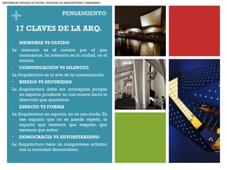 +
17 CLAVES DE LA ARQ.
• MEMORIA VS OLVIDO
La memoria es el camino por el que
caminamos. La memoria es la ciudad, es el
mundo.
• COMUNICACIÓN VS SILENCIO
La Arquitectura es el arte de la comunicación.
• RIESGO VS SEGURIDAD
La Arquitectura debe ser arriesgada porque
un espacio prudente no nos mueve hacia la
dirección que queremos.
• ESPACIO VS FORMA
La Arquitectura es espacio, no es una moda. Es
ese espacio que no se puede repetir, el
espacio que tenemos que respirar, que
tenemos que soñar.
• DEMOCRACIA VS AUTORITARISMO
La Arquitectura tiene un compromiso artístico
con la sociedad democrática.
PENSAMIENTO
UNIVERSIDAD PRIVADA DE TACNA- FACULTAD DE ARQUITECTURA Y URBANISMO
 