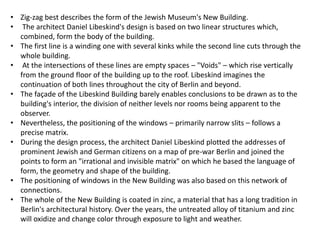 • Zig-zag best describes the form of the Jewish Museum's New Building.
• The architect Daniel Libeskind's design is based on two linear structures which,
combined, form the body of the building.
• The first line is a winding one with several kinks while the second line cuts through the
whole building.
• At the intersections of these lines are empty spaces – "Voids" – which rise vertically
from the ground floor of the building up to the roof. Libeskind imagines the
continuation of both lines throughout the city of Berlin and beyond.
• The façade of the Libeskind Building barely enables conclusions to be drawn as to the
building's interior, the division of neither levels nor rooms being apparent to the
observer.
• Nevertheless, the positioning of the windows – primarily narrow slits – follows a
precise matrix.
• During the design process, the architect Daniel Libeskind plotted the addresses of
prominent Jewish and German citizens on a map of pre-war Berlin and joined the
points to form an "irrational and invisible matrix" on which he based the language of
form, the geometry and shape of the building.
• The positioning of windows in the New Building was also based on this network of
connections.
• The whole of the New Building is coated in zinc, a material that has a long tradition in
Berlin's architectural history. Over the years, the untreated alloy of titanium and zinc
will oxidize and change color through exposure to light and weather.
 