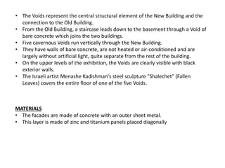 • The Voids represent the central structural element of the New Building and the
connection to the Old Building.
• From the Old Building, a staircase leads down to the basement through a Void of
bare concrete which joins the two buildings.
• Five cavernous Voids run vertically through the New Building.
• They have walls of bare concrete, are not heated or air-conditioned and are
largely without artificial light, quite separate from the rest of the building.
• On the upper levels of the exhibition, the Voids are clearly visible with black
exterior walls.
• The Israeli artist Menashe Kadishman's steel sculpture "Shalechet" (Fallen
Leaves) covers the entire floor of one of the five Voids.
MATERIALS
• The facades are made of concrete with an outer sheet metal.
• This layer is made of zinc and titanium panels placed diagonally
 
