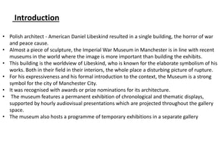 Introduction
• Polish architect - American Daniel Libeskind resulted in a single building, the horror of war
and peace cause.
• Almost a piece of sculpture, the Imperial War Museum in Manchester is in line with recent
museums in the world where the image is more important than building the exhibits.
• This building is the worldview of Libeskind, who is known for the elaborate symbolism of his
works. Both in their field in their interiors, the whole place a disturbing picture of rupture.
• For his expressiveness and his formal introduction to the context, the Museum is a strong
symbol for the city of Manchester City.
• It was recognised with awards or prize nominations for its architecture.
• The museum features a permanent exhibition of chronological and thematic displays,
supported by hourly audiovisual presentations which are projected throughout the gallery
space.
• The museum also hosts a programme of temporary exhibitions in a separate gallery
 