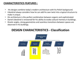 CHARACTERISTICS FEATURES :
• His designs combine today's modern architecture with his Polish background.
• Libeskind always considers how he can add his own twist into a typical structure to
make it unique.
• His architecture is the perfect combination between organic and sophisticated.
• Daniel Libeskind is renowned for his ability to evoke cultural memory in buildings.
• Drastic angles, strong geometries and seamless transitions between spaces are
observed in his buildings.
 