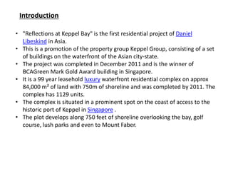 Introduction
• "Reflections at Keppel Bay" is the first residential project of Daniel
Libeskind in Asia.
• This is a promotion of the property group Keppel Group, consisting of a set
of buildings on the waterfront of the Asian city-state.
• The project was completed in December 2011 and is the winner of
BCAGreen Mark Gold Award building in Singapore.
• It is a 99 year leasehold luxury waterfront residential complex on approx
84,000 m² of land with 750m of shoreline and was completed by 2011. The
complex has 1129 units.
• The complex is situated in a prominent spot on the coast of access to the
historic port of Keppel in Singapore .
• The plot develops along 750 feet of shoreline overlooking the bay, golf
course, lush parks and even to Mount Faber.
 