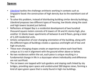 Spaces
• Libeskind tackles the challenge architects working in contexts such as
Singapore faced: the construction of high density due to the exorbitant cost of
land.
• To solve this problem, instead of distributing building similar density buildings,
Libeskind proposes two different types of housing, low blocks along the coast
and high towers located just behind.
• Reflections at Keppel Bay is a residential development of two hundred
thousand square meters consists of 6 towers of 24 and 41 stories high, plus
another 11 blocks lower apartments of between 6 and 8 floors, giving a total
of 1,129 residential units.
• Artistic composition of ever changing orientation of the building, along with
the different types of buildings creates a spacious and bright set of low and
high structures.
• These ever-changing shapes create an experience where each level feels
unique as it is not in alignment with the ground either above or below.
• No two residences within the set, each piece is unique resulting in a
fundamental change in life in a skyscraper where individuality and difference
are not sacrificed.
• The six towers are topped with lush gardens and sloping roofs linked by sky
bridges, providing open space and unobstructed 360 degree views, forming a
kind of open green space that is rarely found in high rise buildings.
 