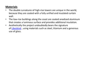 Materials
• The double curvatures of high-rise towers are unique in the world,
because they are coated with a fully unified and insulated curtain
wall.
• The low-rise buildings along the coast are coated anodized aluminum
that creates a luminous surface and provides additional insulation.
• Aesthetically the project undoubtedly bears the signature
of Libeskind , using materials such as steel, titanium and a generous
use of glass.
 