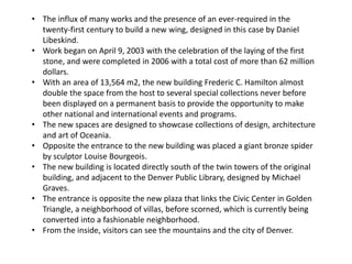 • The influx of many works and the presence of an ever-required in the
twenty-first century to build a new wing, designed in this case by Daniel
Libeskind.
• Work began on April 9, 2003 with the celebration of the laying of the first
stone, and were completed in 2006 with a total cost of more than 62 million
dollars.
• With an area of 13,564 m2, the new building Frederic C. Hamilton almost
double the space from the host to several special collections never before
been displayed on a permanent basis to provide the opportunity to make
other national and international events and programs.
• The new spaces are designed to showcase collections of design, architecture
and art of Oceania.
• Opposite the entrance to the new building was placed a giant bronze spider
by sculptor Louise Bourgeois.
• The new building is located directly south of the twin towers of the original
building, and adjacent to the Denver Public Library, designed by Michael
Graves.
• The entrance is opposite the new plaza that links the Civic Center in Golden
Triangle, a neighborhood of villas, before scorned, which is currently being
converted into a fashionable neighborhood.
• From the inside, visitors can see the mountains and the city of Denver.
 