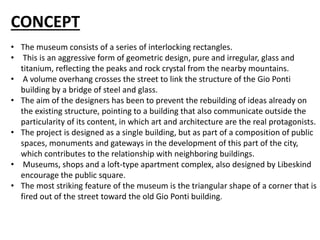 CONCEPT
• The museum consists of a series of interlocking rectangles.
• This is an aggressive form of geometric design, pure and irregular, glass and
titanium, reflecting the peaks and rock crystal from the nearby mountains.
• A volume overhang crosses the street to link the structure of the Gio Ponti
building by a bridge of steel and glass.
• The aim of the designers has been to prevent the rebuilding of ideas already on
the existing structure, pointing to a building that also communicate outside the
particularity of its content, in which art and architecture are the real protagonists.
• The project is designed as a single building, but as part of a composition of public
spaces, monuments and gateways in the development of this part of the city,
which contributes to the relationship with neighboring buildings.
• Museums, shops and a loft-type apartment complex, also designed by Libeskind
encourage the public square.
• The most striking feature of the museum is the triangular shape of a corner that is
fired out of the street toward the old Gio Ponti building.
 
