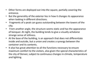 • Other forms are deployed out into the square, partially covering the
entrance.
• But the generality of the exterior lies in how it changes its appearance
when looking in different directions.
• Fragments of a peak can guess outstanding between the towers of the
city.
• From another angle, the structure seems static and has the appearance
of búnquer. At night, the building tends to give a visually achatarse
strange sense of stillness.
• At the base of the building, is an approach that does not differentiate
inside and outside, but a union and creates a synergy between the
container and its contents.
• It also has great attention to all the functions necessary to ensure
maximum comfort to the visitors, also given the special characteristics of
the city of Denver, subject to continuous changes in climate, temperature
and lighting.
 