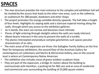 SPACES
• The new structure provides the main entrance to the complex and exhibition hall will
be marked by the access that leads to the other new areas, such as the cafeteria,
an auditorium for 280 people, bookstore and other shops.
• The project promotes the energy available directly upwards. The hall takes a height
of four levels. Highlights its sloping walls and a staircase esperial moving along the
walls, through which you access to the exhibition galleries.
• As it stands, the stairs are narrow and becomes more intimate.
• Pieces of light entering through skylights where the walls are ready intersect.
• Above beams intersect in the area to prevent the walls of a tumble.
• The planes intercepted and produce complex geometries such spaces peculiar
characteristic of an attic.
• The main areas of this expansion are three: the Gallagher Family Gallery on the first
floor for temporary exhibitions, the second floor of the Anschutz Gallery for
contemporary art collections and Martin & McCormick Gallery, also on the second
level is where art Contemporary Native American.
• The exhibition also includes areas of green outdoor sculpture show.
• They are part of the expansion, a bridge 31 meters above the building to
communicate with Hamilton, a parking lot for 965 cars and an area of residential
and commercial uses surrounding the building of 25,000 square meters
 