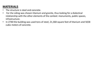 MATERIALS
• The structure is steel and concrete.
• For the siding was chosen titanium and granite, thus looking for a dialectical
relationship with the other elements of the context: monuments, public spaces,
infrastructure.
• In 2740 the building was used tons of steel, 21,368 square feet of titanium and 5658
cubic meters of concrete.
 
