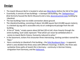 Design
• The Jewish Museum Berlin is located in what was West Berlin before the fall of the Wall.
• Essentially, it consists of two buildings – a baroque old building, the “Kollegienhaus”
(that formerly housed the Berlin Museum) and a new, deconstructivist-style building by
Libeskind.
• The two buildings have no visible connection above ground.
• The Libeskind building, consisting of about 161,000 square feet (15,000 square meters),
is a twisted zig-zag and is accessible only via an underground passage from the old
building.
• A line of "Voids," empty spaces about 66 feet (20 m) tall, slices linearly through the
entire building. Such voids represent "That which can never be exhibited when it
comes to Jewish Berlin history: Humanity reduced to ashes.”
• In the basement, visitors first encounter three intersecting, slanting corridors named the
“Axes.”
• Here a similarity to Libeskind's first building – the Felix Nussbaum Haus – is apparent,
which is also divided into three areas with different meanings. In Berlin, the three axes
symbolize three paths of Jewish life in Germany – continuity in German history,
emigration from Germany, and the Holocaust.
 