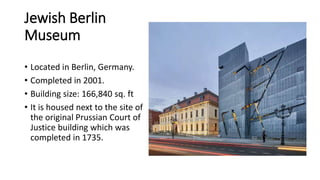 Jewish Berlin
Museum
• Located in Berlin, Germany.
• Completed in 2001.
• Building size: 166,840 sq. ft
• It is housed next to the site of
the original Prussian Court of
Justice building which was
completed in 1735.
 