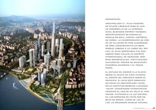 DANIEL LIBESKIND 106
DESCRIPCIÓN
ARCHIPIÉLAGO 21, PLAN MAESTRO
DE STUDIO LIBESKIND PARA EL NUE-
VO DESARROLLO DE LA INTERNAC-
IONAL BUSINESS DISTRICT YONGSAN,
DRAMÁTICAMENTE RE-IMAGINA EL
PAISAJE DE SEÚL, CAPITAL HISTÓRICA
DE COREA. LA INCORPORACIÓN DE MÁS
DE 30 MILLONES DE PIES CUADRADOS
DE ÁREA CONSTRUIDA EN UN GRAN
PARQUE URBANO A LO LARGO DEL RÍO
HAN, EL PLAN SOSTENIBLE FUE CON-
CEBIDO PARA INCLUIR UN DISTRITO
INTERNACIONAL DE NEGOCIOS, BAR-
RIOS RESIDENCIALES, INSTITUCIONES
CULTURALES, MEDIOS DE EDUCACIÓN,
COMERCIO MINORISTA Y EL TRANS-
PORTE.
EL ESTUDIO SE ACERCÓ A LA PLANTA
DESDE EL PUNTO DE VISTA HUMANO,
EL DISEÑO DEL PROYECTO DESDE EL
PRINCIPIO. EL SITIO ESTÁ ORGANIZA-
DO COMO UN ARCHIPIÉLAGO, DIVIDI-
DO EN DISTINTOS BARRIOS LLAMADOS
“ISLAS” CONECTADOS INTERNAMENTE
MEDIANTE EL USO DE UN VALLE AL POR
MENOR, INVITANDO A LA LUZ NATURAL
EN LOS ESPACIOS DE VENTA POR DE-
BAJO DE GRADO. FUERA DE LAS IS-
LAS, UN GENEROSO PAISAJE NATURAL
 