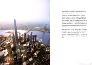 DANIEL LIBESKIND 107
SE DESARROLLARÁ, PARA QUE ACTÚE
COMO LA CONEXIÓN DE “MAR”.
CON SU PROPIO PROGRAMA ÚNICO,
CARÁCTER, LA COMUNIDAD Y EL AMBI-
ENTE, CADA ISLA SE CONVERTIRÁ EN
UN BARRIO DISTINTO DE FOMENTAR DI-
VERSA Y VIBRANTE VIDA DE LA CIUDAD
Y PARA ROMPER LA DENSIDAD TOTAL Y
LA MASA DEL GRAN DESARROLLO UR-
BANO.
ADEMÁS DEL PLAN MAESTRO, ESTUDIO
LIBESKIND DISEÑÓ TRES TORRES RES-
IDENCIALES ( LAS TORRES DE BAILE )
Y UNA TORRE DE OFICINAS ( ARMONÍA
TORRE ) PARA EL SITIO ARCHIPIÉLAGO
21.
 