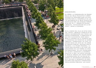 DANIEL LIBESKIND 12
DESCRIPCIÓN
En 2002, la Corporación de Desar-
rollo del Bajo Manhattan (LMDC)
anunció un concurso para un plan
maestro para el desarrollo de las
16 hectáreas en el Bajo Manhattan
destruidas por los ataques terror-
istas del 9/11. Diseño de Studio
Libeskind, “Fundamentos de la me-
moria”, ganó la comisión.
En el diseño del plan de sitio maes-
tro, Daniel Libeskind trabajó en es-
trecha colaboración con todas las
partes interesadas, a sabiendas de
que era fundamental para equili-
brar la memoria de la tragedia con
la necesidad de fomentar un barrio
vibrante y trabajando. Al final, él
dedicó medio del sitio de 16 acres
de espacio público, definido por el
Memorial y el Museo Memorial, al
tiempo que dejando a un lado las
ubicaciones de las torres de ofici-
nas sostenible, de alta tecnología,
de volver a conectar la histórica
calle de la red, un nuevo impulso
el paisaje urbano con menor aérea,
la remodelación de las salas de
espera de transporte subterráne-
os e incluso la búsqueda de espa-
cio para dos nuevas e importantes
instalaciones públicas: una nueva
 