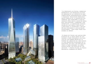 DANIEL LIBESKIND 14
“La propuesta de Daniel Libeskind
representa una búsqueda de bas-
es seguras en un momento en que
ambos están desmoronando literal
y figurado. Excavando profunda-
mente debajo de la superficie del
terreno, que descubre lo que él
necesita para ser el lecho de roca,
que los edificios y terrenos, más
importante, la aspiración humana.
Lejos de una cripta, este es un
lugar para la adoración y reflex-
ión que recuerda a las antiguas
catacumbas. “-New York Times (dic-
iembre de 2002)
“A pesar de todas las nuevas pro-
puestas de la Zona Cero de una
manera u otra demarcan las huel-
las de las Torres Gemelas, el
diseño de Libeskind es, con mucho,
la más dramática evocación de la
distaster. Es fácil ver por qué se
tocó la fibra sensible tal reso-
nancia entre las familias de las
víctimas. “- Martin Filler, La Nueva
República (febrero de 2003)
 