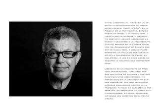 Daniel Libeskind (n. 1946) es un ar-
quitecto estadounidense de origen
judeo-polaco. Nació en Łódź, en la
Polonia de la post-guerra. Estudió
música en Israel y en Nueva York, y
llegó a ser un intérprete virtuoso.
No obstante, decidió abandonar la
música y dedicarse a la arquitectura.
Estudió primero en la Cooper Union
for the Advancement of Science and
Art en Nueva York, y obtuvo poste-
riormente un título de post-gradua-
do en la Universidad de Essex, en
Inglaterra. A los 21 años Libeskind
adquirió la nacionalidad norteameri-
cana.
Libeskind es un arquitecto de pres-
tigio internacional, apreciado por
sus proyectos de edificios y por sus
planteamientos urbanísticos. Ha
introducido en la arquitectura nue-
vos conceptos, que han provocado
intensas discusiones dentro de la
profesión. También se caracteriza por
abordar los proyectos de forma mul-
ti-disciplinaria, es decir, resolvien-
do todos los aspectos en su propio
diseño.
 