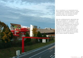 DANIEL LIBESKIND 25
de la dinámica a la contemplativa.
Este espacio central orienta, atrae
y ofrece una flexibilidad sin prec-
edentes para las futuras necesi-
dades de todo el complejo.
Con su impresionante ubicación so-
bre la autopista A1 de Berna y la
conexión directa a entrenar y las
redes de transporte, la de 1,5 mil-
lones de pies cuadrados complejo
es un barrio cerrado en sí mismo
con el día y la noche las insta-
laciones que ofrecen servicios y
comodidades sin fin. Desde su ap-
ertura en 2008, Westside ha con-
vertido en un lugar de encuentro
de la gran región de Berna.
 