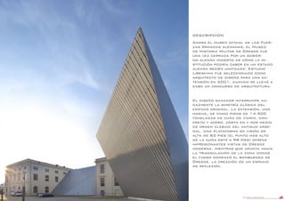 DANIEL LIBESKIND 47
DESCRIPCIÓN
Ahora el museo oficial de las Fuer-
zas Armadas alemanas, el Museo
de Historia Militar de Dresde fue
una vez cerrada por un gobier-
no alemán incierto de cómo la in-
stitución podría caber en un estado
alemán recién unificada. Estudio
Libeskind fue seleccionado como
arquitecto de diseño para una ex-
tensión en 2001, cuando se llevó a
cabo un concurso de arquitectura.
El diseño ganador interrumpe au-
dazmente la simetría clásica del
edificio original. La extensión, una
masiva, de cinco pisos de 14.500
toneladas de cuña de vidrio, con-
creto y acero, corta en y por medio
de orden clásico del antiguo arse-
nal. Una plataforma de visión de
alta de 82 pies (el punto más alto
de la cuña está a 98 pies) ofrece
impresionantes vistas de Dresde
moderna, mientras que apunta hacia
la triangulación de la zona donde
el fuego comenzó el bombardeo de
Dresde, la creación de un espacio
de reflexión.
 