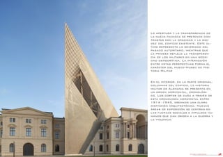 DANIEL LIBESKIND 48
La apertura y la transparencia de
la nueva fachada se pretende con-
trastar con la opacidad y la rigi-
dez del edificio existente. Este úl-
timo representa la severidad del
pasado autoritario, mientras que
la primera refleja la transparen-
cia de los militares en una socie-
dad democrática. La interacción
entre estas perspectivas forma el
carácter del nuevo Museo de His-
toria Militar
En el interior, en la parte original,
columnas del edificio, la historia
militar de Alemania se presenta en
un orden horizontal, cronológi-
co. Los cortes de cuña a través de
esta cronología horizontal entre
1914 -1945, creando una clara
distinción arquitectónica. Nuevas
áreas de exposición se centran en
las fuerzas sociales e impulsos hu-
manos que dan origen a la guerra y
la violencia.
 