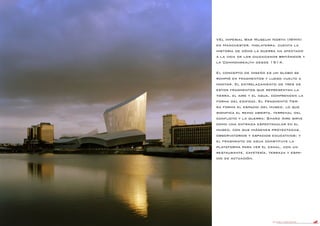 DANIEL LIBESKIND 73
VEl Imperial War Museum North (IWMN)
en Manchester, Inglaterra, cuenta la
historia de cómo la guerra ha afectado
a la vida de los ciudadanos británicos y
la Commonwealth desde 1914.
El concepto de diseño es un globo se
rompió en fragmentos y luego vuelto a
montar. El entrelazamiento de tres de
estos fragmentos que representan la
tierra, el aire y el agua, comprenden la
forma del edificio. El Fragmento Tier-
ra forma el espacio del museo, lo que
significa el reino abierta, terrenal del
conflicto y la guerra; Shard Aire sirve
como una entrada espectacular en el
museo, con sus imágenes proyectadas,
observatorios y espacios educativos; y
el fragmento de agua constituye la
plataforma para ver el canal, con un
restaurante, cafetería, terraza y espa-
cio de actuación.
 