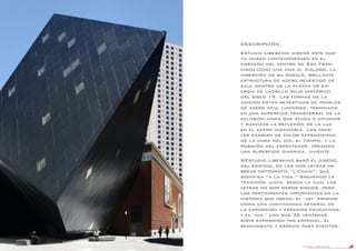 DANIEL LIBESKIND 92
DESCRIPCIÓN
Estudio Libeskind diseñó este nue-
vo museo contemporáneo en el
corazón del centro de San Fran-
cisco como una oda al diálogo, la
inserción de su ángulo, brillante
estructura de acero revestido de
azul dentro de la planta de en-
ergía de ladrillo rojo histórico
del siglo 19. Las formas de la
adición están revestidas de paneles
de acero azul luminoso, terminado
en una superficie transversal de la
eclosión única que ayuda a difundir
y suavizar la reflexión de la luz
en el acero inoxidable. Los pane-
les cambian de color dependiendo
de la hora del día, el tiempo, y la
posición del espectador, creando
una superficie dinámica, viviente.
WEstudio Libeskind basó el diseño
del edificio, en las dos letras he-
breas ortografía “L’Chaim”, que
significa “a la vida.” Siguiendo la
tradición judía, según la cual las
letras no son meros signos, pero
los participantes importantes en la
historia que crean, el ‘jet’ propor-
ciona una continuidad general de
la exposición y espacios educativos,
y el ‘iud,’ con sus 36 ventanas,
sirve exposición tan especial, el
rendimiento y espacio para eventos.
 