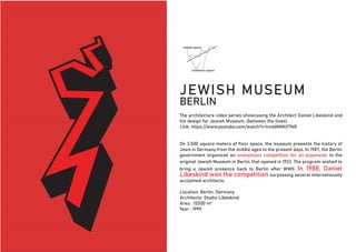 The architecture video series showcasing the Architect Daniel Libeskind and
his design for Jewish Museum, (between the lines)
Link: https://www.youtube.com/watch?v=tmddMMtX7N8
On 3,500 square meters of floor space, the museum presents the history of
Jews in Germany from the middle ages to the present days. In 1987, the Berlin
government organized an anonymous competition for an expansion to the
original Jewish Museum in Berlin that opened in 1933. The program wished to
bring a Jewish presence back to Berlin after WWII. In 1988, Daniel
Libeskind won the competition surpassing several internationally
acclaimed architects.
Location: Berlin, Germany
Architects: Studio Libeskind
Area : 15500 m²
Year : 1999
JEWISH MUSEUM
BERLIN
 