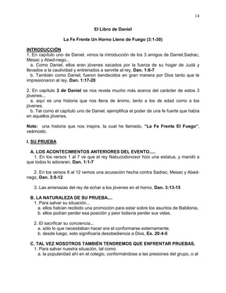 14


                                  El Libro de Daniel

                  La Fe Frente Un Horno Lleno de Fuego (3:1-30)

INTRODUCCIÓN
1. En capítulo uno de Daniel, vimos la introducción de los 3 amigos de Daniel,Sadrac,
Mesac y Abed-nego...
   a. Como Daniel, ellos eran jóvenes sacados por la fuerza de su hogar de Judá y
llevados a la cautividad y entrenados a servirle al rey, Dan. 1:6-7
   b. También como Daniel, fueron bendecidos en gran manera por Dios tanto que le
impresionaron al rey, Dan. 1:17-20

2. En capítulo 3 de Daniel se nos revela mucho más acerca del carácter de estos 3
jóvenes...
  a. aquí es una historia que nos llena de ánimo, tanto a los de edad como a los
jóvenes.
  b. Tal como el capítulo uno de Daniel, ejemplifica el poder de una fe fuerte que había
en aquellos jóvenes.

Note: una historia que nos inspira, la cual he llamado, “La Fe Frente El Fuego”,
veámoslo.

I. SU PRUEBA

  A. LOS ACONTECIMIENTOS ANTERIORES DEL EVENTO.....
    1. En los versos 1 al 7 ve que el rey Nabucodonosor hizo una estatua, y mandó a
que todos lo adoraran, Dan. 1:1-7

   2. En los versos 8 al 12 vemos una acusación hecha contra Sadrac, Mesac y Abed-
nego, Dan. 3:8-12

   3. Las amenazas del rey de echar a los jóvenes en el horno, Dan. 3:13-15

 B. LA NATURALEZA DE SU PRUEBA....
  1. Para salvar su situación...
     a. ellos habían recibido una promoción para estar sobre los asuntos de Babilonia,
     b. ellos podían perder esa posición y peor todavía perder sus vidas.

   2. El sacrificar su conciencia...
     a. sólo lo que necesitaban hacer era el conformarse externamente.
     b. desde luego, esto significaría desobediencia a Dios, Ex. 20:4-5

 C. TAL VEZ NOSOTROS TAMBIÉN TENDREMOS QUE ENFRENTAR PRUEBAS.
  1. Para salvar nuestra situación, tal como:
     a. la popularidad ahí en el colegio, conformándose a las presiones del grupo, o al
 