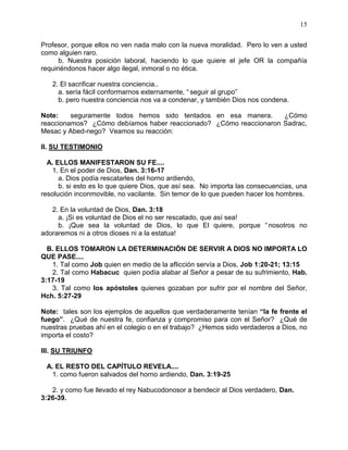 15


Profesor, porque ellos no ven nada malo con la nueva moralidad. Pero lo ven a usted
como alguien raro.
      b. Nuestra posición laboral, haciendo lo que quiere el jefe OR la compañía
requiriéndonos hacer algo ilegal, inmoral o no ética.

   2. El sacrificar nuestra conciencia..
     a. sería fácil conformarnos externamente, “ seguir al grupo”
     b. pero nuestra conciencia nos va a condenar, y también Dios nos condena.

Note:    seguramente todos hemos sido tentados en esa manera.      ¿Cómo
reaccionamos? ¿Cómo debíamos haber reaccionado? ¿Cómo reaccionaron Sadrac,
Mesac y Abed-nego? Veamos su reacción:

II. SU TESTIMONIO

  A. ELLOS MANIFESTARON SU FE....
    1. En el poder de Dios, Dan. 3:16-17
      a. Dios podía rescatarles del horno ardiendo,
      b. si esto es lo que quiere Dios, que así sea. No importa las consecuencias, una
resolución inconmovible, no vacilante. Sin temor de lo que pueden hacer los hombres.

   2. En la voluntad de Dios, Dan. 3:18
     a. ¡Si es voluntad de Dios el no ser rescatado, que así sea!
     b. ¡Que sea la voluntad de Dios, lo que El quiere, porque “ nosotros no
adoraremos ni a otros dioses ni a la estatua!

  B. ELLOS TOMARON LA DETERMINACIÓN DE SERVIR A DIOS NO IMPORTA LO
QUE PASE....
   1. Tal como Job quien en medio de la aflicción servía a Dios, Job 1:20-21; 13:15
   2. Tal como Habacuc quien podía alabar al Señor a pesar de su sufrimiento, Hab.
3:17-19
   3. Tal como los apóstoles quienes gozaban por sufrir por el nombre del Señor,
Hch. 5:27-29

Note: tales son los ejemplos de aquellos que verdaderamente tenían “la fe frente el
fuego”. ¿Qué de nuestra fe, confianza y compromiso para con el Señor? ¿Qué de
nuestras pruebas ahí en el colegio o en el trabajo? ¿Hemos sido verdaderos a Dios, no
importa el costo?

III. SU TRIUNFO

 A. EL RESTO DEL CAPÍTULO REVELA....
   1. como fueron salvados del horno ardiendo, Dan. 3:19-25

   2. y como fue llevado el rey Nabucodonosor a bendecir al Dios verdadero, Dan.
3:26-39.
 