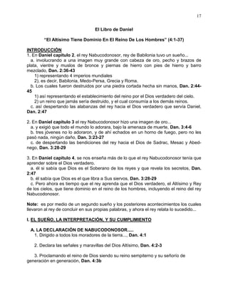 17


                                  El Libro de Daniel

        “El Altísimo Tiene Dominio En El Reino De Los Hombres” (4:1-37)

INTRODUCCIÓN
1. En Daniel capítulo 2, el rey Nabucodonosor, rey de Babilonia tuvo un sueño...
  a. involucrando a una imagen muy grande con cabeza de oro, pecho y brazos de
plata, vientre y muslos de bronce y piernas de hierro con pies de hierro y barro
mezclado, Dan. 2:36-43
    1) representando 4 imperios mundiales
    2), es decir, Babilonia, Medo-Persa, Grecia y Roma.
  b. Los cuales fueron destruidos por una piedra cortada hecha sin manos, Dan. 2:44-
45
    1) así representando el establecimiento del reino por el Dios verdadero del cielo.
    2) un reino que jamás sería destruido, y el cual consumía a los demás reinos.
  c. así despertando las alabanzas del rey hacia el Dios verdadero que servía Daniel,
Dan. 2:47

2. En Daniel capítulo 3 el rey Nabucodonosor hizo una imagen de oro...
  a. y exigió que todo el mundo lo adorara, bajo la amenaza de muerte, Dan. 3:4-6
  b. tres jóvenes no lo adoraron, y de ahí echados en un horno de fuego, pero no les
pasó nada, ningún daño, Dan. 3:23-27
  c. de despertando las bendiciones del rey hacia el Dios de Sadrac, Mesac y Abed-
nego, Dan. 3:28-29

3. En Daniel capítulo 4, se nos enseña más de lo que el rey Nabucodonosor tenía que
aprender sobre el Dios verdadero.
  a. él si sabía que Dios es el Soberano de los reyes y que revela los secretos, Dan.
2:47
  b. él sabía que Dios es el que libra a Sus siervos, Dan. 3:28-29
  c. Pero ahora es tiempo que el rey aprenda que el Dios verdadero, el Altísimo y Rey
de los cielos, que tiene dominio en el reino de los hombres, incluyendo el reino del rey
Nabucodonosor.

Note: es por medio de un segundo sueño y los posteriores acontecimientos los cuales
llevaron al rey de concluir en sus propias palabras, y ahora el rey relata lo sucedido...

I. EL SUEÑO, LA INTERPRETACIÓN, Y SU CUMPLIMIENTO

 A. LA DECLARACIÓN DE NABUCODONOSOR.....
   1. Dirigido a todos los moradores de la tierra..., Dan. 4:1

   2. Declara las señales y maravillas del Dios Altísimo, Dan. 4:2-3

   3. Proclamando el reino de Dios siendo su reino sempiterno y su señorío de
generación en generación, Dan. 4:3b
 