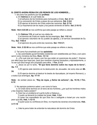 20


B. CRISTO AHORA REINA EN LOS REINOS DE LOS HOMBRES....
    1. tal como fue predicho por los profetas
      a. En Salmos 2, el cual habla de:
         1) el esfuerzo de los hombres para rechazarle a Cristo, Sal. 2:1-3
         2) La coronación de Cristo a pesar de sus esfuerzos, Sal. 2:4-6
         3) El ejercer el dominio de Cristo sobre las naciones, Sal. 2:7-9
         4) La importancia de los reyes y los jueces sirviendo al Señor, Sal. 2:10-12

Note: Hch 4:23-28 se nos confirma que este pasaje se refiere a Jesús!

     b. En Salmos 110, el cual se nos relata de:
       1) el dominio de Cristo en medio de los enemigos, Sal. 110:1-2,
       2) el servicio voluntario de Su pueblo (la iglesia), y el servicio sarcedotal de Su
Rey, Sal. 1103-4
       3) el ejercicio de juicio entre las naciones, Sal. 110:5-7.

Note: Hch. 2:32-36 se nos confirma que este pasaje se refiere a Jesús¡

    2. Tal como fue enseñado por los apóstoles
      a. las autoridades guvermentales existentes son establecidas por Dios y son para
servir como ministros de Dios, Rom. 13:1-4
      b. ¿Por qué orar por reyes y por los que están en posiciones de poder? Oramos
por ellos para que haya paz, para que nosotros vivamos tranquilos y reposadamente, a
no ser que Dios tenga otro propósito para ellos. I Tim. 2:1-2
      c. Jesús es por lo tanto, “El que tiene dominio sobre los reyes de la tierra”,
Ap. 1:5
        1) Él ejercía este dominio en la destrucción de Jerusalén, tal como dice en Mt.
24.
        2) El ejercía dominio al destruir la bestia de Apocalipsis, (el imperio Romano), y
a todos sus enemigos, Ap. 17:14

Note: de verdad Jesús es, “Rey de reyes, y Señor de señores”, Ap. 19:16; I Tim.
6:15

    3. No siempre podemos saber y ver como lo hace.
       a. Si Cristo tiene dominio en el reino de los hombres, ¿por qué los hombres malos
y los imperios malos existen?
       b. Esto fue un problema el cual le turbó a Habacuc...
         1) quién se lamentó la maldad de Israel, Hab. 1:2-4
         2) quien fue maravillado de que Dios iba a castigarle a Israel por una nación
peor que ella, Hab. 1:12-13
         3) quien puso su confianza en Dios, no importa las severas circunstancias, Hab.
3:17-19

     c. Vale la pena tratar de entender la naturaleza del dominio de Cristo.
 