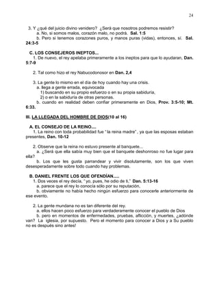 24


 3. Y ¿qué del juicio divino venidero? ¿Será que nosotros podremos resistir?
      a. No, si somos malos, corazón malo, no podrá. Sal. 1:5
      b. Pero si tenemos corazones puros, y manos puras (vidas), entonces, sí. Sal.
24:3-5

  C. LOS CONSEJEROS INEPTOS...
    1. De nuevo, el rey apelaba primeramente a los ineptos para que lo ayudaran, Dan.
5:7-9

   2. Tal como hizo el rey Nabucodonosor en Dan. 2,4

   3. La gente lo mismo en el día de hoy cuando hay una crisis.
      a. llega a gente errada, equivocada
        1) buscando en su propio esfuerzo o en su propia sabiduría,
        2) o en la sabiduría de otras personas.
      b. cuando en realidad deben confiar primeramente en Dios, Prov. 3:5-10; Mt.
6:33.

III. LA LLEGADA DEL HOMBRE DE DIOS(10 al 16)

  A. EL CONSEJO DE LA REINO....
    1. La reino con toda probabilidad fue “ la reina madre” , ya que las esposas estaban
presentes, Dan. 10-12

    2. Observe que la reina no estuvo presente al banquete...
      a. ¿Será que ella sabía muy bien que el banquete deshonroso no fue lugar para
ella?
      b. Los que les gusta parrandear y vivir disolutamente, son los que viven
desesperadamente sobre todo cuando hay problemas.

  B. DANIEL FRENTE LOS QUE OFENDÍAN.....
   1. Dos veces el rey decía, “ yo, pues, he odio de ti,” Dan. 5:13-16
      a. parece que el rey lo conocía sólo por su reputación,
      b. obviamente no había hecho ningún esfuerzo para conocerle anteriormente de
ese evento.

    2. La gente mundana no es tan diferente del rey.
      a. ellos hacen poco esfuerzo para verdaderamente conocer el pueblo de Dios
      b. pero en momentos de enfermedades, pruebas, aflicción, y muertes, ¿adónde
van? La iglesia, por supuesto. Pero el momento para conocer a Dios y a Su pueblo
no es después sino antes!
 