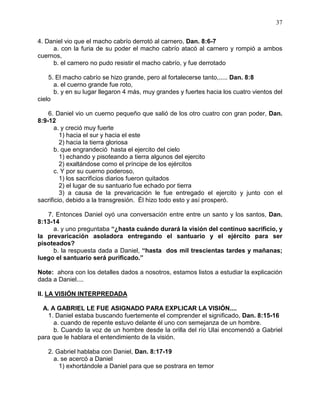 37


4. Daniel vio que el macho cabrío derrotó al carnero, Dan. 8:6-7
     a. con la furia de su poder el macho cabrío atacó al carnero y rompió a ambos
cuernos,
     b. el carnero no pudo resistir el macho cabrío, y fue derrotado

    5. El macho cabrío se hizo grande, pero al fortalecerse tanto,..... Dan. 8:8
      a. el cuerno grande fue roto,
      b. y en su lugar llegaron 4 más, muy grandes y fuertes hacia los cuatro vientos del
cielo

    6. Daniel vio un cuerno pequeño que salió de los otro cuatro con gran poder, Dan.
8:9-12
       a. y creció muy fuerte
         1) hacia el sur y hacia el este
         2) hacia la tierra gloriosa
       b. que engrandeció hasta el ejercito del cielo
         1) echando y pisoteando a tierra algunos del ejercito
         2) exaltándose como el príncipe de los ejércitos
       c. Y por su cuerno poderoso,
         1) los sacrificios diarios fueron quitados
         2) el lugar de su santuario fue echado por tierra
         3) a causa de la prevaricación le fue entregado el ejercito y junto con el
sacrificio, debido a la transgresión. Él hizo todo esto y así prosperó.

   7. Entonces Daniel oyó una conversación entre entre un santo y los santos, Dan.
8:13-14
     a. y uno preguntaba “¿hasta cuándo durará la visión del continuo sacrificio, y
la prevaricación asoladora entregando el santuario y el ejército para ser
pisoteados?
     b. la respuesta dada a Daniel, “hasta dos mil trescientas tardes y mañanas;
luego el santuario será purificado.”

Note: ahora con los detalles dados a nosotros, estamos listos a estudiar la explicación
dada a Daniel....

II. LA VISIÓN INTERPREDADA

  A. A GABRIEL LE FUE ASIGNADO PARA EXPLICAR LA VISIÓN....
    1. Daniel estaba buscando fuertemente el comprender el significado, Dan. 8:15-16
      a. cuando de repente estuvo delante él uno con semejanza de un hombre.
      b. Cuando la voz de un hombre desde la orilla del río Ulai encomendó a Gabriel
para que le hablara el entendimiento de la visión.

   2. Gabriel hablaba con Daniel, Dan. 8:17-19
     a. se acercó a Daniel
       1) exhortándole a Daniel para que se postrara en temor
 