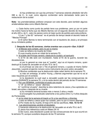 43


         d) hay problemas con que las primeras 7 semanas estando alrededor del año
396 a. de C., lo cual, como algunos contiendan sería demasiado tarde para la
restauración de la ciudad

Note: los premelenialistas prefieren empezar con este decreto, pero también algunos
amelenialistas tales como Alberto Barnes

      c. Cada fecha como punto de partido tiene sus problemas, pero yo por mi parte
me inclino hacia la fecha que da Alberto Barnes con el segundo decreto de Asuero en
el año 445 a. de C., esto me parece como el mejor punto de partido para esta profecía.
        1) Las 7 y las 62 “ semanas” es el periodo de tiempo desde el decreto hasta el
“ Mesías Príncipe”
        2) El señor Barnes lo tiene terminando con el bautismo de Jesús y el principio
de su ministerio público

    2. Después de las 62 semanas, ciertos eventos van a ocurrir—Dan. 9:26-27
      a. el Mesías será cortado, pero no por si mismo
         1) esto se refiere a la muerte de Cristo
         2) cuya muerte ocurre en mitad de la semana 70,
      b. el pueblo del Príncipe vendrá y destruirá la ciudad y el santuario
         1) el fin de ella será con inundación, hasta el fin de la guerra, durarán las
devastaciones.
           a) por lo general se cree que el “ pueblo” aquí es el imperio romano, quien
destruyó la ciudad de Jerusalén en el año 70 d. de C.
           b) el príncipe se cree ser o Tito el general romano, o quizás el mismo Señor
Jesucristo, (usando el ejercito romano como instrumento de juicio sobre Jerusalén)
         2) Muchos contiendan que la destrucción debe caber dentro de la semana 70,
           a) más sin embargo, el señor Young, y Barnes argumentan que tal no es el
caso requerido por el contexto
           b) la desolación la cual cayó a Jerusalén puede ser las consecuencias de
eventos DURANTE la semana 70, y no la caída dentro del periodo de las 70 semanas
      c. Por una SEMANA, confirmará el pacto con mucho
         1) “ él” se refiere a “ Jesús” (Barnes)
         2) “ confirmar el pacto” describe la obra redentora de Jesús y Sus apóstoles en
Israel, sea antes o después de su muerte
           a) Su ministerio terrenal duraba más o menos 3 años y medio
           b) el evangelio fue predicado solamente a los judíos entre 3 y 4 años después
de Pentecostés
      d. en la mitad de la semana él traerá un fin a los sacrificios y ofrendas
         1) esto se refiere a Jesús quien fue cortado, pero no por si mismo (Barnes)
         2) Por medio de Su muerte, El trajo el fin de los sacrificios, Heb. 10:12-18
      e. Las abominaciones vendrán el desolador,
         1) haciendo referencia a la destrucción de Jerusalén en el año 70 d. de C.
         2) Jesús hizo referencia a esto en Mateo 24:15
         3) De nuevo, esta desolación puede ser las consecuencias de lo que ocurrió en
la semana 70, aunque sucediera después de las 70 semanas
 