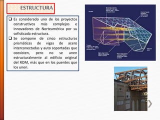  Es considerado uno de los proyectos
constructivos más complejos e
innovadores de Norteamérica por su
sofisticada estructura.
 Se compone de cinco estructuras
prismáticas de vigas de acero
interconectadas y auto soportadas que
coexisten, pero no se unen
estructuralmente al edificio original
del ROM, más que en los puentes que
los unen.
ESTRUCTURA
 
