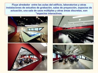 Fluye alrededor entre las aulas del edificio, laboratorios y otras
instalaciones de estudios de grabación, salas de proyección, espacios de
actuación, una sala de usos múltiples y otras áreas discretas, son
"espacios interactivos.
 