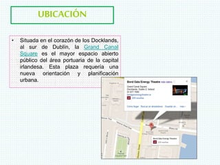 UBICACIÓN
• Situada en el corazón de los Docklands,
al sur de Dublín, la Grand Canal
Square es el mayor espacio abierto
público del área portuaria de la capital
irlandesa. Esta plaza requería una
nueva orientación y planificación
urbana.
 