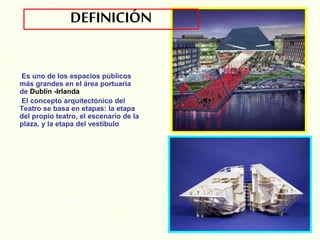DEFINICIÓN
Es uno de los espacios públicos
más grandes en el área portuaria
de Dublín -Irlanda
El concepto arquitectónico del
Teatro se basa en etapas: la etapa
del propio teatro, el escenario de la
plaza, y la etapa del vestíbulo
 
