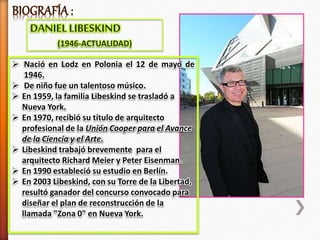 DANIELLIBESKIND
(1946-ACTUALIDAD)
 Nació en Lodz en Polonia el 12 de mayo de
1946.
 De niño fue un talentoso músico.
 En 1959, la familia Libeskind se trasladó a
Nueva York.
 En 1970, recibió su título de arquitecto
profesional de la Unión Cooper para el Avance
de la Ciencia y el Arte.
 Libeskind trabajó brevemente para el
arquitecto Richard Meier y Peter Eisenman.
 En 1990 estableció su estudio en Berlín.
 En 2003 Libeskind, con su Torre de la Libertad,
resultó ganador del concurso convocado para
diseñar el plan de reconstrucción de la
llamada "Zona 0" en Nueva York.
 