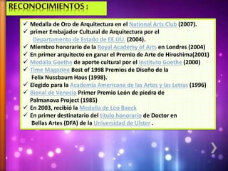  Medalla de Oro de Arquitectura en el National Arts Club (2007).
 primer Embajador Cultural de Arquitectura por el
Departamento de Estado de EE.UU. (2004).
 Miembro honorario de la Royal Academy of Arts en Londres (2004)
 En primer arquitecto en ganar el Premio de Arte de Hiroshima(2001)
 Medalla Goethe de aporte cultural por el Instituto Goethe (2000)
 Time Magazine Best of 1998 Premios de Diseño de la
Felix Nussbaum Haus (1998).
 Elegido para la Academia Americana de las Artes y las Letras (1996)
 Bienal de Venecia Primer Premio León de piedra de
Palmanova Project (1985)
 En 2003, recibió la Medalla de Leo Baeck
 En primer destinatario del título honorario de Doctor en
Bellas Artes (DFA) de la Universidad de Ulster .
 