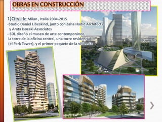 1)CityLife,Milan , Italia 2004-2015
-Studio Daniel Libeskind, junto con Zaha Hadid Architects
y Arata Isozaki Associates
- SDL diseñó el museo de arte contemporáneo,
la torre de la oficina central, una torre residencial
(el Park Tower), y el primer paquete de la vivienda
 