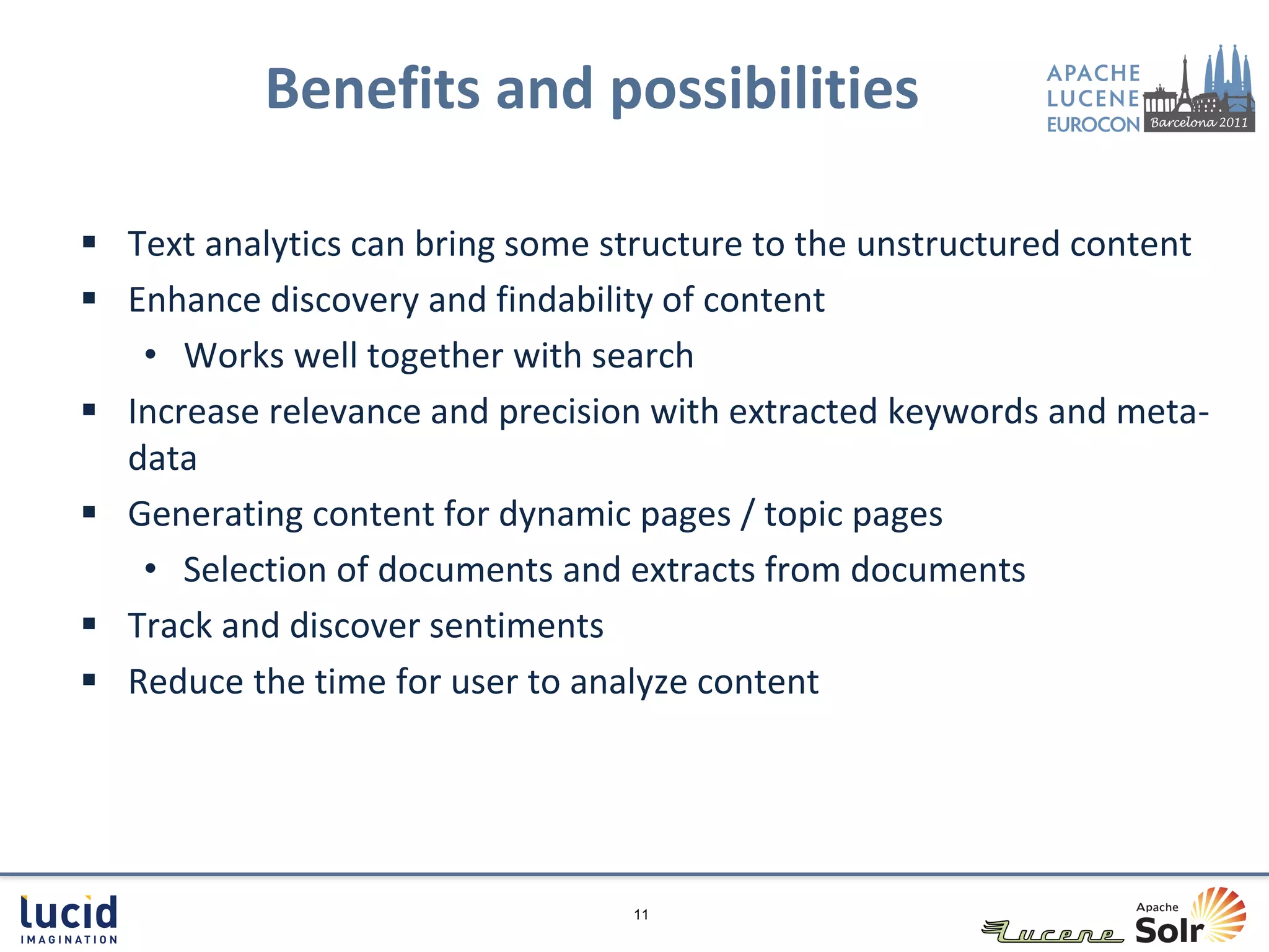 Benefits and possibilities

 Text analytics can bring some structure to the unstructured content
 Enhance discovery and findability of content
   • Works well together with search
 Increase relevance and precision with extracted keywords and meta-
  data
 Generating content for dynamic pages / topic pages
   • Selection of documents and extracts from documents
 Track and discover sentiments
 Reduce the time for user to analyze content




                                 11
 