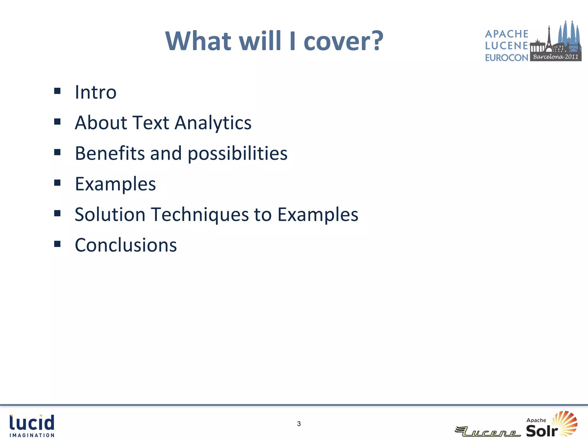 What will I cover?
   Intro
   About Text Analytics
   Benefits and possibilities
   Examples
   Solution Techniques to Examples
   Conclusions




                            3
 