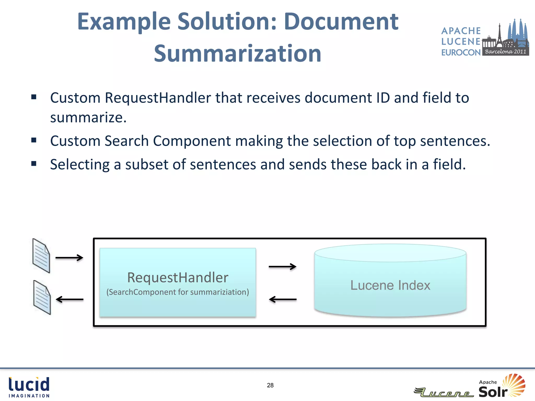 Example Solution: Document
           Summarization
 Custom RequestHandler that receives document ID and field to
  summarize.
 Custom Search Component making the selection of top sentences.
 Selecting a subset of sentences and sends these back in a field.




               RequestHandler                         Lucene Index
          (SearchComponent for summariziation)




                                                 28
 
